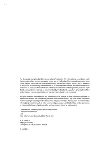 ii | 
The designations employed and the presentation of material in this information product do not imply 
the expression of any opinion whatsoever on the part of the Food and Agriculture Organization of the 
United Nations concerning the legal or development status of any country, territory, city or area or of 
its authorities, or concerning the delimitation of its frontiers or boundaries. The mention of specific 
companies or products of manufacturers, whether or not these have been patented, does not imply 
that these have been endorsed or recommended by the Food and Agriculture Organization of the 
United Nations in preference to others of a similar nature that are not mentioned. 
All rights reserved. Reproduction and dissemination of material in this information product for 
educational or other non-commercial purposes are authorized without any prior written permission 
from the copyright holders provided the source is fully acknowledged. Reproduction of material in this 
information product for resale or other commercial purposes is prohibited without written permission 
of the copyright holders. Applications for such permission should be addressed to: 
ChiefElectronic Publishing Policy and Support Branch 
Communication Division 
FAO 
Viale delle Terme di Caracalla, 00153 Rome, Italy 
or by e-mail to: 
copyright@fao.org 
Cover photo: © FAO/Christena Dowsett 
© FAO 2014 
 