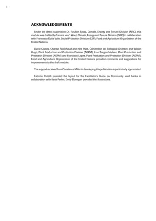 iv | 
Acknowledgements 
Under the direct supervision Dr. Reuben Sessa, Climate, Energy and Tenure Division (NRC), this 
module was drafted by Tamara van ‘t Wout, Climate, Energy and Tenure Division (NRC) in collaboration 
with Francesca Dalla Valle, Social Protection Division (ESP), Food and Agriculture Organization of the 
United Nations. 
David Coates, Chantal Robichaud and Neil Pratt, Convention on Biological Diversity and Wilson 
Hugo, Plant Production and Protection Division (AGPM), Linn Borgen Nielsen, Plant Production and 
Protection Division (AGPM) and Francisco Lopez, Plant Production and Protection Division (AGPM), 
Food and Agriculture Organization of the United Nations provided comments and suggestions for 
improvements to the draft module. 
The support received from Constance Miller in developing this publication is particularly appreciated. 
Fabrizio Puzzilli provided the layout for the Facilitator’s Guide on Community seed banks in 
collaboration with Ilaria Perlini, Emily Donegan provided the illustrations. 
 