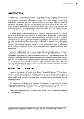 Community seed banks 1 
Introduction 
Seed saving is a practice that farmers and their families have been engaged in for millennia. It 
has allowed them to cultivate a large number of different local varieties, which have been able to 
adapt to different environmental conditions and changes, such as to the shortages of water, strong 
winds, limited soil nutrients and so on. Although seeds can be saved at the global level, such as in 
the Svalbard Global Seed Vault1, this may not be enough to ensure diversity at local level. In this 
regard, community seed banks can help farmers to access seeds to grow crops during the next 
planting season or they can be used as an emergency seed supply when their crops are damaged 
and destroyed, for example, due to flooding. 
As climate change has a significant impact on agricultural production, growing local varieties, 
which have a high degree of genetic diversity, is highly important because these varieties have the 
ability to better withstand and adapt to environmental stresses and changes. Setting up community 
seed banks may help farmers to acquire varieties that are adapted to local conditions; these varieties 
may not be accessible through formal seed systems, may be costly or may suffer from erratic supplies. 
If farmers, in particular small holder farmers with poor resources, can access these locally adapted 
varieties, it can help them to get access to seeds for the next planting season as well as provide them 
with an emergency seed supply in times of crisis, thus making them less dependent on the formal 
seed systems. 
Community seed banks will help to preserve seed of the most adapted varieties for the region, 
either local varieties or new ones coming from breeding programs. The selection of the most suited 
varieties for a region needs time and trials with technical support, but after the identification of best 
varieties, the community seed bank plays a very important role in maintaining the availability of quality 
seed. Seed diversity is enhanced and additional income is generated when seeds are exchanged and 
sold to neighbouring communities. Diversification of crops and varieties is also highly important in 
terms of people’s food security, because it reduces the risk of total production failures and contributes 
to strengthening communities’ resilience. 
Aim of this JFFLS module 
The aim of this module is to provide Junior Farmer Field and Life Schools (JFFLS) facilitators 
with information in order to be able to discuss the topic of community seed banks, in particular its 
importance regarding seed and food security, agro-biodiversity and sustainable agriculture. Through 
a series of small group discussions, role-plays, drama and case studies, this topic of community seed 
banks is highlighted. 
This module helps JFFLS participants to increase their knowledge on the importance of saving 
seeds, in particular traditional varieties, as well as how to set up and sustainably manage a community 
seed bank to contribute to diversifying and sustainably improving their livelihoods. 
The exercises can be undertaken at different points in the JFFLS cycle or this module can be used 
as a stand-alone topic. 
1 For more information on the ‘Svalbard Global Seed Vault’, see the ‘Seed Portal’ at http://www.nordgen.org/sgsv/ and the 
‘Global Trust Diversity Fund’ website at http://www.croptrust.org/content/svalbard-global-seed-vault 
 