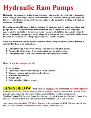 Hydraulic Ram Pumps 
Hydraulic ram pumps are a time-tested technology that use the energy of a large amount of water falling a small height to lift a small amount of that water to a much greater height. In this way, water from a spring or stream in a valley can be pumped to a village or irrigation scheme on the hillside. 
Depending on the difference in heights between the inlet pipe and the outlet pipe, these water pumps will lift 1-20 percent of the water that flows into it. In general, a ram can pump approximately one tenth of the received water volume to a height ten times greater than the intake. A hydraulic ram pump is useful where the water source flows constantly and the usable fall from the water source to the pump location is at least 91 cm (3 ft). 
Since ram pumps can only be used in situations where falling water is available, their use is restricted to three main applications: 
1. Lifting Drinking Water from springs to settlements on higher ground. 
2. Pumping Drinking Water from streams that have significant slope. 
3. Lifting Irrigation Water from streams or raised irrigation channels. 
Ram Pump Advantages include: 
1. Inexpensive 
2. Very simple construction and easy to install yourself. 
3. Does not consume petrol, diesel or electricity. 
4. Minimum maintenance. 
5. Pollution free. 
6. Quiet pumping 24 hours per day. 
LINKS BELOW - Web Browser Problems with Microsoft Internet Explorer 
Links shown below do no work properly with the Microsoft Internet Explorer Web Browser. Please consider using one of the following web browsers listed below to obtain perfect results: 
Mozilloa Firefox Web Browser, Safari Web Browser, Google Chrome Web Browser, Opera Web Browser. Also try out the Web Browser shown at Wikipedia: List of web browsers. 
Also you can download the PDF file of this web. After you open the PDF File, you can click on the Links to access the related information and the related web sites. 
 