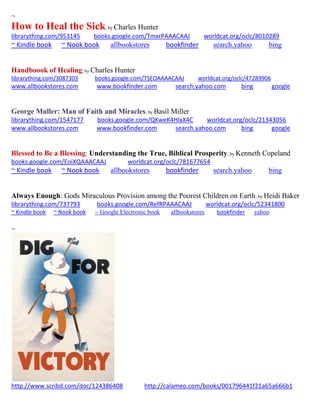 ~ 
How to Heal the Sick; by Charles Hunter 
librarything.com/953145 books.google.com/TmxrPAAACAAJ worldcat.org/oclc/8010289 
~ Kindle book ~ Nook book allbookstores bookfinder search.yahoo bing 
Handboook of Healing; by Charles Hunter 
librarything.com/3087303 books.google.com/TSEOAAAACAAJ worldcat.org/oclc/47289906 
www.allbookstores.com www.bookfinder.com search.yahoo.com bing google 
George Muller: Man of Faith and Miracles; by Basil Miller 
librarything.com/1547177 books.google.com/QKweK4HIxX4C worldcat.org/oclc/21343056 
www.allbookstores.com www.bookfinder.com search.yahoo.com bing google 
Blessed to Be a Blessing: Understanding the True, Biblical Prosperity; by Kenneth Copeland 
books.google.com/EoiXQAAACAAJ worldcat.org/oclc/781677654 
~ Kindle book ~ Nook book allbookstores bookfinder search.yahoo bing 
Always Enough: Gods Miraculous Provision among the Poorest Children on Earth; by Heidi Baker 
librarything.com/737793 books.google.com/RefRPAAACAAJ worldcat.org/oclc/52341800 
~ Kindle book ~ Nook book ~ Google Electronic book allbookstores bookfinder yahoo 
~ 
http://www.scribd.com/doc/124386408 http://calameo.com/books/001796441f21a65a666b1 
 
