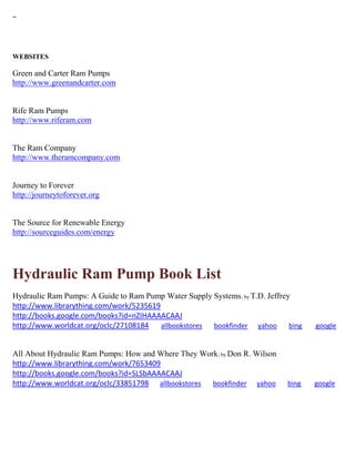 ~ 
WEBSITES 
Green and Carter Ram Pumps http://www.greenandcarter.com Rife Ram Pumps http://www.riferam.com The Ram Company http://www.theramcompany.com Journey to Forever http://journeytoforever.org 
The Source for Renewable Energy 
http://sourceguides.com/energy 
Hydraulic Ram Pump Book List 
Hydraulic Ram Pumps: A Guide to Ram Pump Water Supply Systems; by T.D. Jeffrey http://www.librarything.com/work/5235619 http://books.google.com/books?id=nZIHAAAACAAJ http://www.worldcat.org/oclc/27108184 allbookstores bookfinder yahoo bing google 
All About Hydraulic Ram Pumps: How and Where They Work; by Don R. Wilson http://www.librarything.com/work/7653409 http://books.google.com/books?id=SLSbAAAACAAJ http://www.worldcat.org/oclc/33851798 allbookstores bookfinder yahoo bing google 
 