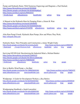 ~ Pumps and Hydraulic Rams: With Numerous Engravings and Diagrams; by Paul Hasluck http://www.librarything.com/work/3010668 http://books.google.com/books?id=d5V6O4ql8QoC http://www.worldcat.org/oclc/49425072 ~ Kindle book allbookstores bookfinder yahoo bing google 
A Manual on the Hydraulic Ram for Pumping Water; by Simon B. Watt http://www.librarything.com/work/10436901 http://books.google.com/books?id=EG9cRAAACAAJ http://www.worldcat.org/oclc/5714795 allbookstores bookfinder yahoo bing google 
Atlas Ram Pump E-book: Hydraulic Ram Pumps, How and Where They Work http://atlaspub.20m.com 
Hydraulic Rams: Their Principles and Construction; by James Wright Clarke http://books.google.com/books?id=emvLduuAxjAC http://www.worldcat.org/oclc/8904799 ~ Nook book ~ Google Electronic book allbookstores bookfinder yahoo bing google 
Surviving Off Off-Grid: Decolonizing the Industrial Mind; by Michael Bunker http://www.librarything.com/work/11043123 http://books.google.com/books?id=Z0mmuAAACAAJ http://www.worldcat.org/oclc/708046430 ~ Kindle book allbookstores bookfinder yahoo bing google 
How to Build a Wind Pump; by Jim Barr http://books.google.com/books?id=74BNPQAACAAJ http://www.worldcat.org/oclc/70805472 www.allbookstores.com www.bookfinder.com search.yahoo.com bing google 
Windpumps: A Guide for Development Workers; by Roy Barlow http://books.google.com/books?id=BaFKAAAAYAAJ http://www.worldcat.org/oclc/28583634 www.allbookstores.com www.bookfinder.com search.yahoo.com bing google 
Windpumping Handbook; by Sarah Lancashire http://books.google.com/books?id=oKenAQAACAAJ http://www.worldcat.org/oclc/20393834 www.allbookstores.com www.bookfinder.com search.yahoo.com bing google 
 