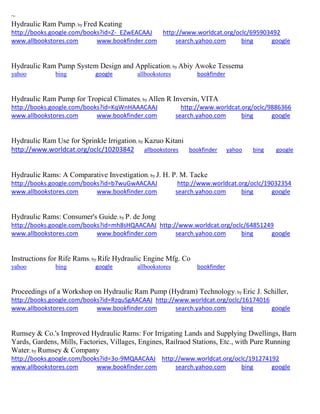 ~ Hydraulic Ram Pump; by Fred Keating http://books.google.com/books?id=Z-_EZwEACAAJ http://www.worldcat.org/oclc/695903492 www.allbookstores.com www.bookfinder.com search.yahoo.com bing google 
Hydraulic Ram Pump System Design and Application; by Abiy Awoke Tessema yahoo bing google allbookstores bookfinder Hydraulic Ram Pump for Tropical Climates; by Allen R Inversin, VITA http://books.google.com/books?id=KqWnHAAACAAJ http://www.worldcat.org/oclc/9886366 www.allbookstores.com www.bookfinder.com search.yahoo.com bing google 
Hydraulic Ram Use for Sprinkle Irrigation; by Kazuo Kitani http://www.worldcat.org/oclc/10203842 allbookstores bookfinder yahoo bing google Hydraulic Rams: A Comparative Investigation; by J. H. P. M. Tacke http://books.google.com/books?id=b7wuGwAACAAJ http://www.worldcat.org/oclc/19032354 www.allbookstores.com www.bookfinder.com search.yahoo.com bing google 
Hydraulic Rams: Consumer's Guide; by P. de Jong http://books.google.com/books?id=mh8sHQAACAAJ http://www.worldcat.org/oclc/64851249 www.allbookstores.com www.bookfinder.com search.yahoo.com bing google 
Instructions for Rife Rams; by Rife Hydraulic Engine Mfg. Co yahoo bing google allbookstores bookfinder Proceedings of a Workshop on Hydraulic Ram Pump (Hydram) Technology; by Eric J. Schiller, http://books.google.com/books?id=RzquSgAACAAJ http://www.worldcat.org/oclc/16174016 www.allbookstores.com www.bookfinder.com search.yahoo.com bing google 
Rumsey & Co.'s Improved Hydraulic Rams: For Irrigating Lands and Supplying Dwellings, Barn Yards, Gardens, Mills, Factories, Villages, Engines, Railraod Stations, Etc., with Pure Running Water; by Rumsey & Company http://books.google.com/books?id=3o-9MQAACAAJ http://www.worldcat.org/oclc/191274192 www.allbookstores.com www.bookfinder.com search.yahoo.com bing google 
 