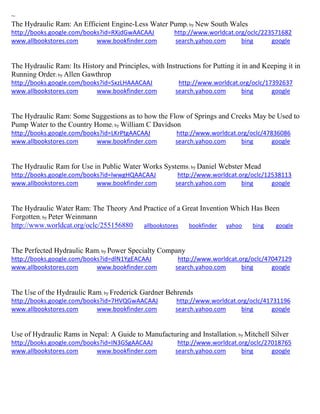 ~ The Hydraulic Ram: An Efficient Engine-Less Water Pump; by New South Wales http://books.google.com/books?id=RXjdGwAACAAJ http://www.worldcat.org/oclc/223571682 www.allbookstores.com www.bookfinder.com search.yahoo.com bing google 
The Hydraulic Ram: Its History and Principles, with Instructions for Putting it in and Keeping it in Running Order; by Allen Gawthrop http://books.google.com/books?id=SxzLHAAACAAJ http://www.worldcat.org/oclc/17392637 www.allbookstores.com www.bookfinder.com search.yahoo.com bing google 
The Hydraulic Ram: Some Suggestions as to how the Flow of Springs and Creeks May be Used to Pump Water to the Country Home; by William C Davidson http://books.google.com/books?id=LKrPtgAACAAJ http://www.worldcat.org/oclc/47836086 www.allbookstores.com www.bookfinder.com search.yahoo.com bing google 
The Hydraulic Ram for Use in Public Water Works Systems; by Daniel Webster Mead http://books.google.com/books?id=lwwgHQAACAAJ http://www.worldcat.org/oclc/12538113 www.allbookstores.com www.bookfinder.com search.yahoo.com bing google 
The Hydraulic Water Ram: The Theory And Practice of a Great Invention Which Has Been Forgotten; by Peter Weinmann http://www.worldcat.org/oclc/255156880 allbookstores bookfinder yahoo bing google The Perfected Hydraulic Ram; by Power Specialty Company http://books.google.com/books?id=dlN1YgEACAAJ http://www.worldcat.org/oclc/47047129 www.allbookstores.com www.bookfinder.com search.yahoo.com bing google 
The Use of the Hydraulic Ram; by Frederick Gardner Behrends http://books.google.com/books?id=7HVQGwAACAAJ http://www.worldcat.org/oclc/41731196 www.allbookstores.com www.bookfinder.com search.yahoo.com bing google 
Use of Hydraulic Rams in Nepal: A Guide to Manufacturing and Installation; by Mitchell Silver http://books.google.com/books?id=IN3GSgAACAAJ http://www.worldcat.org/oclc/27018765 www.allbookstores.com www.bookfinder.com search.yahoo.com bing google 
 