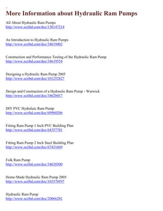 ~ 
More Information about Hydraulic Ram Pumps 
All About Hydraulic Ram Pumps http://www.scribd.com/doc/130147214 An Introduction to Hydraulic Ram Pumps http://www.scribd.com/doc/34619402 Construction and Performance Testing of the Hydraulic Ram Pump http://www.scribd.com/doc/34619554 Designing a Hydraulic Ram Pump 2005 http://www.scribd.com/doc/101252827 Design and Construction of a Hydraulic Ram Pump - Warwick http://www.scribd.com/doc/34620417 DIY PVC Hydraluic Ram Pump http://www.scribd.com/doc/69960206 Fitting Ram Pump 1 Inch PVC Building Plan http://www.scribd.com/doc/64357781 Fitting Ram Pump 2 Inch Steel Building Plan http://www.scribd.com/doc/67431669 Folk Ram Pump http://www.scribd.com/doc/34620300 Home-Made Hydraulic Ram Pump 2005 http://www.scribd.com/doc/103570597 Hydraulic Ram Pump http://www.scribd.com/doc/20066281  
