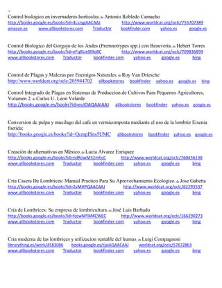 ~ Control biologico en invernaderos horticolas; de Antonio Robledo Camacho http://books.google.es/books?id=4LszygAACAAJ http://www.worldcat.org/oclc/755707389 amazon.es www.allbookstores.com Traductor bookfinder.com yahoo.es google.es 
Control Biologico del Gorgojo de los Andes (Premnotrypes spp.) con Beauveria; de Hebert Torres http://books.google.es/books?id=eFqBUelB9o8C http://www.worldcat.org/oclc/709836899 www.allbookstores.com Traductor bookfinder.com yahoo.es google.es bing 
Control de Plagas y Malezas por Enemigos Naturales; de Roy Van Driesche http://www.worldcat.org/oclc/205944702 allbookstores bookfinder yahoo.es google.es bing 
Control Integrado de Plagas en Sistemas de Produccion de Cultivos Para Pequenos Agricultores, Volumen 2; de Carlos U. Leon Velarde http://books.google.es/books?id=euIOAQAAIAAJ allbookstores bookfinder yahoo.es google.es 
Conversion de pulpa y mucilago del cafe en vermicomposta mediante el uso de la lombriz Eisenia foetida; http://books.google.es/books?id=QcmpISns5UMC allbookstores bookfinder yahoo.es google.es 
Creación de alternativas en México; de Lucía Alvarez Enríquez http://books.google.es/books?id=ndRowM32mhcC http://www.worldcat.org/oclc/760456138 www.allbookstores.com Traductor bookfinder.com yahoo.es google.es bing 
Cria Casera De Lombrices: Manual Practico Para Su Aprovechamiento Ecologico; de Jose Gabetta http://books.google.es/books?id=2vMHPQAACAAJ http://www.worldcat.org/oclc/62293537 www.allbookstores.com Traductor bookfinder.com yahoo.es google.es bing 
Cria de Lombrices: Su empresa de lombricultura; de José Luis Barbado http://books.google.es/books?id=fccwMYM4CWEC http://www.worldcat.org/oclc/166290273 www.allbookstores.com Traductor bookfinder.com yahoo.es google.es bing 
Cria moderna de las lombrices y utilizacion rentable del humus; de Luigi Compagnoni librarything.es/work/4583086 books.google.es/rjaiAQAACAAJ worldcat.org/oclc/57672863 
www.allbookstores.com Traductor bookfinder.com yahoo.es google.es bing 
 