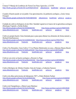~ Crianza Y Manejo de Lombrices de Tierra Con Fines Agricolas; de CATIE http://books.google.es/books?id=occOAQAAIAAJ allbookstores bookfinder yahoo.es google.es 
Cuando el huerto puede ser un jardín: Una aproximación a la jardinería ecológica; de Jesús Arnau Fresquet http://books.google.es/books?id=7LXZmQEACAAJ allbookstores bookfinder yahoo.es google.es 
Cuidado de cultivos biologicos al aire libre: Sanidad vegetal en el marco de la agricultura ecologica (Patologia Vegetal); de Stefan Kuhne http://books.google.es/books?id=K5OA63b5I7EC http://www.worldcat.org/oclc/768473195 www.allbookstores.com Traductor bookfinder.com yahoo.es google.es bing 
Cultiva tu propio huerto: Guía ilustrada paso a paso para obtener tus alimentos de forma natural; de Richard Gianfrancesco http://books.google.es/books?id=UL0jNAEACAAJ http://www.worldcat.org/oclc/794177611 www.allbookstores.com Traductor bookfinder.com yahoo.es google.es bing 
Cultiva Tus Remedios: Guia Cultivo Y Uso Plantas Medicinales en casa; de Mariano Bueno Bosch http://books.google.es/books?id=QJRlLwEACAAJ http://www.worldcat.org/oclc/827536089 www.allbookstores.com Traductor bookfinder.com yahoo.es google.es bing 
Cultivar con exito su huerto ecologico; de Rosenn Le Page http://books.google.es/books?id=po1BuAAACAAJ http://www.worldcat.org/oclc/825000453 www.allbookstores.com Traductor bookfinder.com yahoo.es google.es bing 
Cultivo Biológico de Árboles Frutales: Guía de Campo; de Catherine Samson www.allbookstores.com Traductor bookfinder.com yahoo.es google.es bing 
Cultivo de alface pela técnica de hidroponia: NFT; de Pedro Roberto Furlani http://books.google.es/books?id=jGuKHAAACAAJ http://www.worldcat.org/oclc/52368560 www.allbookstores.com Traductor bookfinder.com yahoo.es google.es bing 
Cultivo de Champiñones; de María Laura Martínez http://books.google.es/books?id=Hyr4mf9u62gC http://www.worldcat.org/oclc/149529638 www.allbookstores.com Traductor bookfinder.com yahoo.es google.es bing 
 
