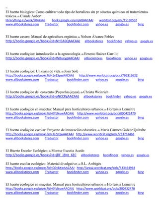 ~ 
El huerto biologico: Como cultivar todo tipo de hortalizas sin pr oductos quimicos ni tratamientos toxicos; de Claude Aubert librarything.es/work/9042646 books.google.esJymjAQAACAAJ worldcat.org/oclc/15160502 
www.allbookstores.com Traductor bookfinder.com yahoo.es google.es bing 
El huerto casero: Manual de agricultura orgánica; de Nelson Álvarez Febles http://books.google.es/books?id=NH5ASQAACAAJ allbookstores bookfinder yahoo.es google.es 
El huerto ecológico: introducción a la agroecología; de Ernesto Suárez Carrillo http://books.google.es/books?id=WBuxygAACAAJ allbookstores bookfinder yahoo.es google.es 
El huerto ecologico: Un oasis de vida; de Joan Solé http://books.google.es/books?id=1v25pwAACAAJ http://www.worldcat.org/oclc/796316622 www.allbookstores.com Traductor bookfinder.com yahoo.es google.es bing 
El huerto ecológico del convento (Pequeñas joyas); de Christa Weinrich http://books.google.es/books?id=aNCCPgAACAAJ allbookstores bookfinder yahoo.es google.es 
El huerto ecológico en macetas: Manual para horticultores urbanos; de Hortensia Lemaître http://books.google.es/books?id=0YcNuwAACAAJ http://www.worldcat.org/oclc/800422470 www.allbookstores.com Traductor bookfinder.com yahoo.es google.es bing 
El huerto ecológico escolar: Proyecto de innovación educativa; de María Carmen Gálvez Quiralte http://books.google.es/books?id=3zZzQwAACAAJ http://www.worldcat.org/oclc/733767468 www.allbookstores.com Traductor bookfinder.com yahoo.es google.es bing 
El Huerto Escolar Ecológico; de Montse Escutia Acedo http://books.google.es/books?id=jDF_j8Nz_6EC allbookstores bookfinder yahoo.es google.es 
El huerto escolar ecológico: Material divulgativo; de S.L. Ambigés http://books.google.es/books?id=CGyBXwAACAAJ http://www.worldcat.org/oclc/433464964 www.allbookstores.com Traductor bookfinder.com yahoo.es google.es bing 
El huerto ecologico en macetas: Manual para horticultores urbanos; de Hortensia Lemaitre http://books.google.es/books?id=0YcNuwAACAAJ http://www.worldcat.org/oclc/800422470 www.allbookstores.com Traductor bookfinder.com yahoo.es google.es bing 
 