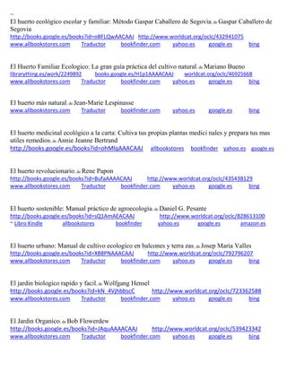 ~ 
El huerto ecológico escolar y familiar: Método Gaspar Caballero de Segovia; de Gaspar Caballero de Segovia http://books.google.es/books?id=oBFLQwAACAAJ http://www.worldcat.org/oclc/432941075 www.allbookstores.com Traductor bookfinder.com yahoo.es google.es bing 
El Huerto Familiar Ecologico: La gran guía práctica del cultivo natural; de Mariano Bueno librarything.es/work/2249892 books.google.es/H1p1AAAACAAJ worldcat.org/oclc/46925668 
www.allbookstores.com Traductor bookfinder.com yahoo.es google.es bing 
El huerto más natural; de Jean-Marie Lespinasse www.allbookstores.com Traductor bookfinder.com yahoo.es google.es bing 
El huerto medicinal ecológico a la carta: Cultiva tus propias plantas medici nales y prepara tus mas utiles remedios; de Annie Jeanne Bertrand http://books.google.es/books?id=ohMlqAAACAAJ allbookstores bookfinder yahoo.es google.es El huerto revolucionario; de Rene Papon http://books.google.es/books?id=BufaAAAACAAJ http://www.worldcat.org/oclc/435438129 www.allbookstores.com Traductor bookfinder.com yahoo.es google.es bing 
El huerto sostenible: Manual práctico de agroecología; de Daniel G. Pesante http://books.google.es/books?id=sQ1AmAEACAAJ http://www.worldcat.org/oclc/828613100 ~ Libro Kindle allbookstores bookfinder yahoo.es google.es amazon.es 
El huerto urbano: Manual de cultivo ecologico en balcones y terra zas; de Josep Maria Valles http://books.google.es/books?id=XB8PNAAACAAJ http://www.worldcat.org/oclc/792796207 www.allbookstores.com Traductor bookfinder.com yahoo.es google.es bing 
El jardin biologico rapido y facil; de Wolfgang Hensel http://books.google.es/books?id=kN_4VjhbbscC http://www.worldcat.org/oclc/723362588 www.allbookstores.com Traductor bookfinder.com yahoo.es google.es bing 
El Jardin Organico; de Bob Flowerdew http://books.google.es/books?id=JAquAAAACAAJ http://www.worldcat.org/oclc/539423342 www.allbookstores.com Traductor bookfinder.com yahoo.es google.es bing 
 