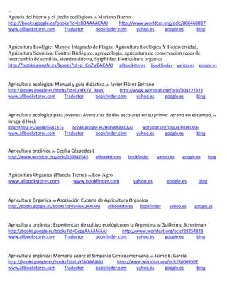 ~ Agenda del huerto y el jardín ecológicos; de Mariano Bueno http://books.google.es/books?id=izBDAAAACAAJ http://www.worldcat.org/oclc/806468837 www.allbookstores.com Traductor bookfinder.com yahoo.es google.es bing 
Agricultura Ecológic: Manejo Integrado de Plagas, Agricultura Ecológica Y Biodiversidad, Agricultura Sensitiva, Control Biológico, agroecologia, agricultura de conservacion redes de intercambio de semillas, siembra directa, Syrphidae, Horticultura orgánica http://books.google.es/books?id=p_CnZwEACAAJ allbookstores bookfinder yahoo.es google.es 
Agricultura ecológica: Manual y guía didáctica; de Javier Flórez Serrano http://books.google.es/books?id=GxYfKYV_9awC http://www.worldcat.org/oclc/804227322 www.allbookstores.com Traductor bookfinder.com yahoo.es google.es bing 
Agricultura ecológica para jóvenes: Aventuras de dos escolares en su primer verano en el campo; de Irmgard Heck ibrarything.es/work/6641315 books.google.es/Hi95AAAACAAJ worldcat.org/oclc/435081856 
www.allbookstores.com Traductor bookfinder.com yahoo.es google.es bing 
; de http://www.worldcat.org/oclc/169947645 allbookstores bookfinder yahoo.es google.es bing 
Agricultura Organica (Planeta Tierra); de Eco-Agro www.allbookstores.com www.bookfinder.com yahoo.es google.es bing 
Agricultura Organica; de Asociación Cubana de Agricultura Orgánica http://books.google.es/books?id=lu4NAQAAIAAJ allbookstores bookfinder yahoo.es google.es 
Agricultura orgánica: Experiencias de cultivo ecológico en la Argentina; de Guillermo Schnitman http://books.google.es/books?id=GcpgAAAAMAAJ http://www.worldcat.org/oclc/28254823 www.allbookstores.com Traductor bookfinder.com yahoo.es google.es bing 
Agricultura orgánica: Memoria sobre el Simposio Centroamericano; de Jaime E. García http://books.google.es/books?id=LqYfAQAAIAAJ http://www.worldcat.org/oclc/36069507 www.allbookstores.com Traductor bookfinder.com yahoo.es google.es bing 
 