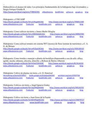 ~ 
Hidrocultivos al alcance de todos: Los principios fundamentales de la hidroponia bajo invernadero; de Sergio Enrique Giraldo R http://www.worldcat.org/oclc/778032391 allbookstores bookfinder yahoo.es google.es bing 
Hidroponia; de UNICAMP http://books.google.es/books?id=yLVXygAACAAJ http://www.worldcat.org/oclc/709851589 www.allbookstores.com Traductor bookfinder.com yahoo.es google.es bing 
Hidroponia: Cómo cultivar sin tierra; de James Sholto Douglas http://books.google.es/books?id=v5WKAAAACAAJ http://www.worldcat.org/oclc/48962585 www.allbookstores.com Traductor bookfinder.com yahoo.es google.es bing 
Hidroponia: Como cultivar tomates em sistema NFT (tecnica do fluxo laminar de nutrientes); de C. A. G. de Moraes http://books.google.es/books?id=o4TJZwEACAAJ http://www.worldcat.org/oclc/709530510 www.allbookstores.com Traductor bookfinder.com yahoo.es google.es bing 
; de Robson de Barros Alberoni http://books.google.es/books?id=hCXvE53h924C http://www.worldcat.org/oclc/817614192 www.allbookstores.com Traductor bookfinder.com yahoo.es google.es bing 
Hidroponia: Cultivo de plantas sin tierra; de G. O. Huterwal librarything.es/work/9720927 books.google.es/6Up4pwAACAAJ worldcat.org/oclc/22937736 
www.allbookstores.com Traductor bookfinder.com yahoo.es google.es bing 
Hidroponía: Cultivos sin tierra; de Angel Ignacio Godoy http://books.google.es/books?id=2qUfAQAAIAAJ http://www.worldcat.org/oclc/49516232 www.allbookstores.com Traductor bookfinder.com yahoo.es google.es bing 
Hidroponia: Cultivo sin tierra; de Juan Grass de la Fuente http://books.google.es/books?id=BDHRtgAACAAJ http://www.worldcat.org/oclc/34879727 www.allbookstores.com www.bookfinder.com yahoo.es google.es bing 
 