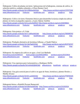 ~ Hidroponia: Cultivo de plantas sin tierra: Aplicaciones de la hidroponia ; de Ulises Durany Carol http://books.google.es/books?id=VOBzbwAACAAJ http://www.worldcat.org/oclc/37477308 www.allbookstores.com Traductor bookfinder.com yahoo.es google.es bing 
; de Laura Alpízar Antillón http://books.google.es/books?id=xvuGzvNxR9UC http://www.worldcat.org/oclc/228298661 www.allbookstores.com Traductor bookfinder.com yahoo.es google.es bing 
Hidroponia: Guia pratico; de S. Ueda http://books.google.es/books?id=7-uWXwAACAAJ http://www.worldcat.org/oclc/708384743 www.allbookstores.com Traductor bookfinder.com yahoo.es google.es bing 
Hidroponia: Produção alternativa de hortaliças folhosas; de Claudir Padova http://books.google.es/books?id=3dx7kgEACAAJ http://www.worldcat.org/oclc/819734747 www.allbookstores.com Traductor bookfinder.com yahoo.es google.es bing 
Hidroponia: Su empresa de cultivos en agua; de José Luis Barbado librarything.es/work/5845557 books.google.es/aa4A0GakMRsC worldcat.org/oclc/65223814 
www.allbookstores.com Traductor bookfinder.com yahoo.es google.es bing 
Hidroponía: Una esperanza para Latinoamérica; de Rodríguez Delfín http://books.google.es/books?id=mHv0cQAACAAJ allbookstores bookfinder yahoo.es google.es 
; de Martha Alvarez http://books.google.es/books?id=kh-auAAACAAJ http://www.worldcat.org/oclc/778704105 www.allbookstores.com Traductor bookfinder.com yahoo.es google.es bing 
Hidroponía básica; de Rodolfo Pezzani Ramaciotti http://books.google.es/books?id=EBsFtwAACAAJ http://www.worldcat.org/oclc/55245914 
www.allbookstores.com Traductor bookfinder.com yahoo.es google.es bing 
 
