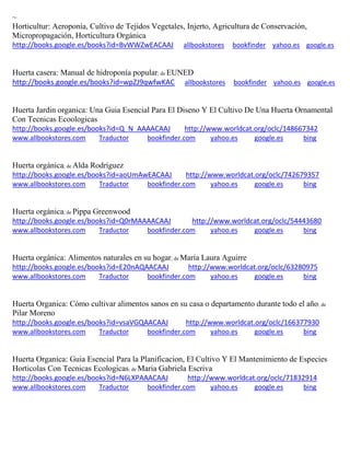 ~ Horticultur: Aeroponía, Cultivo de Tejidos Vegetales, Injerto, Agricultura de Conservación, Micropropagación, Horticultura Orgánica http://books.google.es/books?id=BvWWZwEACAAJ allbookstores bookfinder yahoo.es google.es 
Huerta casera: Manual de hidroponía popular; de EUNED http://books.google.es/books?id=wpZJ9qwfwKAC allbookstores bookfinder yahoo.es google.es 
Huerta Jardin organica: Una Guia Esencial Para El Diseno Y El Cultivo De Una Huerta Ornamental Con Tecnicas Ecoologicas http://books.google.es/books?id=Q_N_AAAACAAJ http://www.worldcat.org/oclc/148667342 www.allbookstores.com Traductor bookfinder.com yahoo.es google.es bing 
; de Alda Rodríguez http://books.google.es/books?id=aoUmAwEACAAJ http://www.worldcat.org/oclc/742679357 www.allbookstores.com Traductor bookfinder.com yahoo.es google.es bing 
; de Pippa Greenwood http://books.google.es/books?id=Q0rMAAAACAAJ http://www.worldcat.org/oclc/54443680 www.allbookstores.com Traductor bookfinder.com yahoo.es google.es bing 
; de http://books.google.es/books?id=E20nAQAACAAJ http://www.worldcat.org/oclc/63280975 www.allbookstores.com Traductor bookfinder.com yahoo.es google.es bing 
; de Pilar Moreno http://books.google.es/books?id=vsaVGQAACAAJ http://www.worldcat.org/oclc/166377930 www.allbookstores.com Traductor bookfinder.com yahoo.es google.es bing 
Huerta Organica: Guia Esencial Para la Planificacion, El Cultivo Y El Mantenimiento de Especies Horticolas Con Tecnicas Ecologicas; de Maria Gabriela Escriva http://books.google.es/books?id=N6LXPAAACAAJ http://www.worldcat.org/oclc/71832914 www.allbookstores.com Traductor bookfinder.com yahoo.es google.es bing 
 