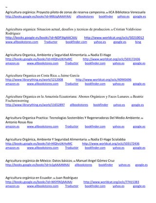 ~ Agricultura orgánica: Proyecto piloto de zonas de reserva campesina; de IICA Biblioteca Venezuela http://books.google.es/books?id=M8UqAAAAYAAJ allbookstores bookfinder yahoo.es google.es 
Agricultura organica: Situacion actual, desafios y tecnicas de produccion; de Cristian Valdivieso Rodríguez http://books.google.es/books?id=NDP3tgAACAAJ http://www.worldcat.org/oclc/50210012 www.allbookstores.com Traductor bookfinder.com yahoo.es google.es bing 
Agricultura Organica, Ambiente y Seguridad Alimentaria; de Nadia El-Hage 
http://books.google.es/books?id=HlQhvUKrhxMC http://www.worldcat.org/oclc/503172436 amazon.es www.allbookstores.com Traductor bookfinder.com yahoo.es google.es 
Agricultura Organica en Costa Rica; de Jaime Garcia http://www.librarything.es/work/1212008 http://www.worldcat.org/oclc/40945696 amazon.es www.allbookstores.com Traductor bookfinder.com yahoo.es google.es 
Agricultura Organica en la Amazinía Ecuatoriana: Abonos Orgánicos y Faces Lunares; de Beatriz Fischersworring http://www.librarything.es/work/11652897 allbookstores bookfinder yahoo.es google.es 
Agricultura Organica Practica: Tecnologias Sostenibles Y Regeneradoras Del Medio Ambiente; de Antonio Rosas Roa 
amazon.es www.allbookstores.com Traductor bookfinder.com yahoo.es google.es 
Agricultura Orgánica, Ambiente Y Seguridad Alimentaria; de Nadia El-Hage Scialabba http://books.google.es/books?id=HlQhvUKrhxMC http://www.worldcat.org/oclc/503172436 amazon.es www.allbookstores.com Traductor bookfinder.com yahoo.es google.es 
Agricultura orgánica de México: Datos básicos; de Manuel Angel Gómez Cruz http://books.google.es/books?id=lv1gAAAAMAAJ allbookstores bookfinder yahoo.es google.es 
; de http://books.google.es/books?id=W6YfAQAAIAAJ http://www.worldcat.org/oclc/77415383 amazon.es www.allbookstores.com Traductor bookfinder.com yahoo.es google.es 
 