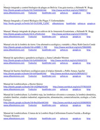 ~ Manejo integrado y control biologico de plagas en Bolivia: Una guia teorica; de Helmuth W. Rogg http://books.google.es/books?id=TVx6HAAACAAJ http://www.worldcat.org/oclc/70009717 www.allbookstores.com Traductor bookfinder.com yahoo.es google.es bing 
Manejo Integrado y Control Biologico De Plagas Y Enfermedades http://books.google.es/books?id=Gs2G8B_UjZ0C allbookstores bookfinder yahoo.es google.es 
Manual: Manejo integrado de plagas en cultivos de la Amazonía Ecuatoriana; de Helmuth W. Rogg http://books.google.es/books?id=X-uTHzXmJloC http://www.worldcat.org/oclc/57593702 www.allbookstores.com Traductor bookfinder.com yahoo.es google.es bing 
Manual cría de la lombriz de tierra: Una alternativa ecológica y rentable; de Mary Ruth García Conde http://books.google.es/books?id=uHlB89_Y_P0C http://www.worldcat.org/oclc/70669485 www.allbookstores.com Traductor bookfinder.com yahoo.es google.es bing 
Manual de agricultura y ganaderia ecologica; de Juana Labrador Moreno http://books.google.es/books?id=EyAOAAAACAAJ http://www.worldcat.org/oclc/434167571 www.allbookstores.com Traductor bookfinder.com yahoo.es google.es bing 
Manual de huertos familiares ecológicos para el trópico húmedo; de Pablo Amaya Aguilar http://books.google.es/books?id=IaVFQwAACAAJ http://www.worldcat.org/oclc/804183717 www.allbookstores.com Traductor bookfinder.com yahoo.es google.es bing 
Manual de Lombricultura; de Hector Quiroz http://books.google.es/books?id=UGjtMgEACAAJ http://www.worldcat.org/oclc/777831659 www.allbookstores.com Traductor bookfinder.com yahoo.es google.es bing 
; de Carlo Ferruzzi http://books.google.es/books?id=Bxa3OwAACAAJ http://www.worldcat.org/oclc/630609035 www.allbookstores.com Traductor bookfinder.com yahoo.es google.es bing 
Manual de Lombricultura. Crianza de la Lombriz Roja Californiana Eisenia Foetida; de Rodrigo Vásquez Romero www.allbookstores.com Traductor bookfinder.com yahoo.es google.es bing 
 