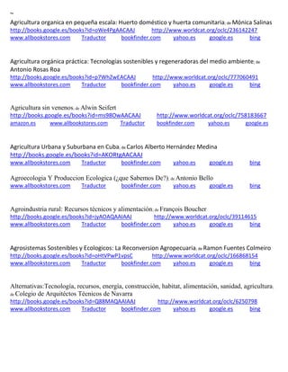 ~ Agricultura organica en pequeña escala: Huerto doméstico y huerta comunitaria; de http://books.google.es/books?id=oWe4PgAACAAJ http://www.worldcat.org/oclc/236142247 www.allbookstores.com Traductor bookfinder.com yahoo.es google.es bing 
Agricultura orgánica práctica: Tecnologías sostenibles y regeneradoras del medio ambiente; de Antonio Rosas Roa http://books.google.es/books?id=p7WhZwEACAAJ http://www.worldcat.org/oclc/777060491 www.allbookstores.com Traductor bookfinder.com yahoo.es google.es bing 
Agricultura sin venenos; de Alwin Seifert http://books.google.es/books?id=ms98OwAACAAJ http://www.worldcat.org/oclc/758183667 amazon.es www.allbookstores.com Traductor bookfinder.com yahoo.es google.es 
Agricultura Urbana y Suburbana en Cuba; de Carlos Alberto Hernández Medina http://books.google.es/books?id=AKORtgAACAAJ www.allbookstores.com Traductor bookfinder.com yahoo.es google.es bing 
Agroecologia Y Produccion Ecologica (¿que Sabemos De?); de Antonio Bello www.allbookstores.com Traductor bookfinder.com yahoo.es google.es bing 
Agroindustria rural: Recursos técnicos y alimentación; de François Boucher http://books.google.es/books?id=jyAOAQAAIAAJ http://www.worldcat.org/oclc/39114615 www.allbookstores.com Traductor bookfinder.com yahoo.es google.es bing 
Agrosistemas Sostenibles y Ecologicos: La Reconversion Agropecuaria; de Ramon Fuentes Colmeiro http://books.google.es/books?id=oHtVPwP1vpsC http://www.worldcat.org/oclc/166868154 www.allbookstores.com Traductor bookfinder.com yahoo.es google.es bing 
Alternativas:Tecnología, recursos, energía, construcción, habitat, alimentación, sanidad, agricultura; de Colegio de Arquitéctos Técnicos de Navarra http://books.google.es/books?id=Q88MAQAAIAAJ http://www.worldcat.org/oclc/6250798 www.allbookstores.com Traductor bookfinder.com yahoo.es google.es bing 
 