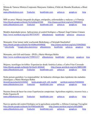 ~ 
Minna-de Tamesu Mimizu Conposuto Manyuaru: Gakkou, Chiiki-de Manabu Risaikuru; de Binet Payne www.allbookstores.com Traductor bookfinder.com yahoo.es google.es bing 
MIP en arroz: Manejo integrado de plagas, artrópodos, enfermedades y malezas; de A Pantoja http://books.google.es/books?id=CyQVgn5EYi0C http://www.worldcat.org/oclc/708504321 www.allbookstores.com Traductor bookfinder.com yahoo.es google.es bing 
Modelo depredador-presa: Aplicaciones al control biológico; de Manuel Ángel Gámez Cámara http://www.worldcat.org/oclc/807318397 allbookstores bookfinder yahoo.es amazon.es 
Monsanto: Eine immer mehr wachsende Bedrohung; de Christoph Staufenbiel http://books.google.es/books?id=AGMevHYAfMQC http://www.worldcat.org/oclc/724429665 ~ Libro Kindle ~ Google Libro electrónico allbookstores bookfinder yahoo.es google.es bing 
Monsanto, mit Gift und Genen - DVD; de Marie-Monique Robin http://www.worldcat.org/oclc/729831217 allbookstores bookfinder yahoo.es google.es bing Mujeres, tecnólogas invisibles: Experiencias desde América Latina; de Carlos Frías Coronado http://books.google.es/books?id=XycGi-WGIkAC http://www.worldcat.org/oclc/38855280 www.allbookstores.com Traductor bookfinder.com yahoo.es google.es bing 
Notre poison quotidien: La responsabilite´ de lindustrie chimique dans lepidemie des maladies chroniques; de Marie-Monique Robin librarything.es/work/12192967 books.google.es/lt_c2O_dwdQC worldcat.org/oclc/758368266 
www.allbookstores.com Traductor bookfinder.com yahoo.es google.es bing 
Nuestra forma de hacer las cosas Experiencias campesinas: Agricultura orgánica, recursos loca; de Pedro Figueroa B www.allbookstores.com Traductor bookfinder.com yahoo.es google.es bing 
Nuevos aportes del control biológico en la agricultura sostenible; de Alfonso Lizarraga Travaglini http://books.google.es/books?id=PIXSGwAACAAJ http://www.worldcat.org/oclc/66528895 www.allbookstores.com Traductor bookfinder.com yahoo.es google.es bing 
 