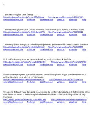 ~ 
Tu huerto ecologico; de Ian Spence http://books.google.es/books?id=4mB9PgAACAAJ http://www.worldcat.org/oclc/286465605 www.allbookstores.com Traductor bookfinder.com yahoo.es google.es bing 
Tu huerto ecológico en casa: Cultiva alimentos saludables en poco espacio; de Mariano Bueno http://books.google.es/books?id=NHEyQwAACAAJ http://www.worldcat.org/oclc/434707912 www.allbookstores.com Traductor bookfinder.com yahoo.es google.es bing 
Tu huerto y jardín ecológicos: Todo lo que el jardinero gourmet necesita saber; de Quico Barranco http://books.google.es/books?id=n6o8MgAACAAJ http://www.worldcat.org/oclc/159593083 www.allbookstores.com Traductor bookfinder.com yahoo.es google.es bing 
Utilización de compost en los sistemas de cultivo hortícola; de Peter J. Stofella http://books.google.es/books?id=qiVQOERQSOIC http://www.worldcat.org/oclc/57548400 www.allbookstores.com Traductor bookfinder.com yahoo.es google.es bing 
Uso de entomopatogenos y parasitoides como control biologico de plagas y enfermedades en el cultivo de cafe; de Ligia Mayela Lo´pez Mari´n http://books.google.es/books?id=w5iRGwAACAAJ http://www.worldcat.org/oclc/34691417 www.allbookstores.com Traductor bookfinder.com yahoo.es google.es bing 
; de Montavon http://books.google.es/books?id=2EaQtwAACAAJ http://www.worldcat.org/oclc/84686989 www.allbookstores.com Traductor bookfinder.com yahoo.es google.es bing 
 