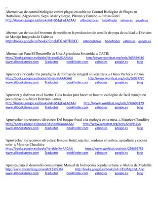 ~ Alternativas de control biológico contra plagas en cultivos: Control Biológico de Plagas en Hortalizas, Algodonero, Soya, Maíz y Sorgo, Plátano y Banano; de Fulvia Garcí http://books.google.es/books?id=GS1gLwEACAAJ allbookstores bookfinder yahoo.es google.es 
Alternativas de uso del bromuro de metilo en la produccion de semilla de papa de calidad; de Division de Manejo Integrado de Cultivos http://books.google.es/books?id=ekfD7Ab7DREC allbookstores bookfinder yahoo.es google.es 
Alternativas Para El Desarrollo de Una Agricultura Sostenida; de CATIE http://books.google.es/books?id=epgOAQAAIAAJ http://www.worldcat.org/oclc/805599316 www.allbookstores.com Traductor bookfinder.com yahoo.es google.es bing 
Aprender sirviendo: Un paradigma de formación integral universitaria; de Diana Pacheco Pinzón http://books.google.es/books?id=ietnHAAACAAJ http://www.worldcat.org/oclc/56097770 www.allbookstores.com Traductor bookfinder.com yahoo.es google.es bing 
Aprender y disfrutar en el huerto: Guia basica para hacer un huer to ecologico de facil manejo en poco espacio; de Jabier Herreros Lamas http://books.google.es/books?id=GS1gLwEACAAJ http://www.worldcat.org/oclc/776690179 www.allbookstores.com Traductor bookfinder.com yahoo.es google.es bing 
Aprovechar los recursos silvestres: Del bosque frutal a la ecologia en la mesa; de http://books.google.es/books?id=5qn8GAAACAAJ http://www.worldcat.org/oclc/229895756 www.allbookstores.com Traductor bookfinder.com yahoo.es google.es bing 
Aprovechar los recursos silvestres: Bosque frutal, injertar, verduras silvestres, apicultura y cocina solar; de Maurice Chaudière http://books.google.es/books?id=tMeiXwAACAAJ http://www.worldcat.org/oclc/229895756 www.allbookstores.com Traductor bookfinder.com yahoo.es google.es bing 
Apuntes para el desarrollo comunitario: Manual de hidroponia popular urbana; de Alaldía de Medellín http://www.librarything.es/work/12499384 http://books.google.es/books?id=UDziMgEACAAJ www.allbookstores.com Traductor bookfinder.com yahoo.es google.es bing 
 