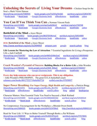 ~ 
Unlocking the Secrets of Living Your Dreams ~ Chicken Soup for the Soul; by Mark Victor Hansen 
librarything.com/work/7580935 books.google.com/TuESYqr9mQIC worldcat.org/oclc/52854787 
~ Kindle book ~ Nook book ~ Google Electronic book allbookstores bookfinder yahoo 
You Can If You Think You Can; by Norman Vincent Peale 
librarything.com/125895 books.google.com/xpzYyyN2XkUC worldcat.org/oclc/730748 
~ Kindle book ~ Nook book ~ Google Electronic book allbookstores bookfinder yahoo 
Battlefield of the Mind; by Joyce Meyer librarything.com/133012 books.google.com/8kl2TDV9kmoC worldcat.org/oclc/50914909 ~ Kindle book ~ Nook book ~ Google Electronic book allbookstores bookfinder yahoo 
DVD: Battlefield of the Mind; by Joyce Meyer 
http://www.worldcat.org/oclc/312494959 amazon.com google search.yahoo bing 
Life Lessons for Mastering the Law of Attraction: 7 Essential Ingredients for Living a Prosperous Life; by Jack Canfield librarything.com/7564787 books.google.com/wHMSrGHMcGwC worldcat.org/oclc/190596483 ~ Kindle book ~ Nook book ~ Google Electronic book allbookstores bookfinder yahoo 
Coach Wooden's Pyramid of Success: Building Blocks For a Better Life; by John Wooden 
librarything.com/303206 books.google.com/tu23SID_8WwC worldcat.org/oclc/57366457 
~ Kindle book ~ Nook book ~ Google Electronic book allbookstores bookfinder yahoo 
Every day help someone who can never reciprocate. This is my obligation. 
~ John Wooden's PHILOSOPHY, The great UCLA basketball coach 
calameo.com/books/00127522718a6e0fef72d scribd.com/doc/87058897 
Super Power Breathing: For Super Energy, High Health and Longevity; by Patricia Bragg 
librarything.com/9216551 books.google.com/l0LxOy_M-5YC worldcat.org/oclc/41437619 
~ Nook book allbookstores bookfinder search.yahoo bing addall booksprice 
Character Matters: Nine Essential Traits You Need to Succeed; by Mark Rutland 
librarything.com/1253269 books.google.com/SrUMAAAACAAJ worldcat.org/oclc/52542614 
~ Kindle book ~ Nook book allbookstores bookfinder search.yahoo bing 
No Compromises: Encouragement for the Workplace; by Rhonda Owen-Smith 
librarything.com/5684335 books.google.com/ahH71CH70KoC http://worldcat.org/oclc/49042112 
Read for Your Life: 11 Ways to Better Yourself Through Books; by Pat Williams 
librarything.com/3000509 books.google.com/OcADV1PVsjUC worldcat.org/oclc/77573041 
~ Kindle book ~ Nook book allbookstores bookfinder search.yahoo bing 
 
