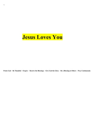 ~ 
Jesus Loves You 
Praise God ~ Be Thankful ~ Forgive ~ Receive the Blessings ~ Give God the Glory ~ Be a Blessing to Others ~ Pray Continuously 
