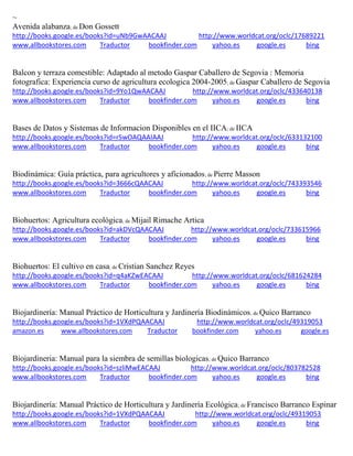 ~ 
Avenida alabanza; de Don Gossett http://books.google.es/books?id=uNb9GwAACAAJ http://www.worldcat.org/oclc/17689221 www.allbookstores.com Traductor bookfinder.com yahoo.es google.es bing 
Balcon y terraza comestible: Adaptado al metodo Gaspar Caballero de Segovia : Memoria fotografica: Experiencia curso de agricultura ecologica 2004-2005; de Gaspar Caballero de Segovia http://books.google.es/books?id=9Yo1QwAACAAJ http://www.worldcat.org/oclc/433640138 www.allbookstores.com Traductor bookfinder.com yahoo.es google.es bing 
Bases de Datos y Sistemas de Informacion Disponibles en el IICA; de IICA http://books.google.es/books?id=rSwOAQAAIAAJ http://www.worldcat.org/oclc/633132100 www.allbookstores.com Traductor bookfinder.com yahoo.es google.es bing 
Biodinámica: Guía práctica, para agricultores y aficionados; de Pierre Masson http://books.google.es/books?id=3666cQAACAAJ http://www.worldcat.org/oclc/743393546 www.allbookstores.com Traductor bookfinder.com yahoo.es google.es bing 
Biohuertos: Agricultura ecológica; de Mijail Rimache Artica http://books.google.es/books?id=akDVcQAACAAJ http://www.worldcat.org/oclc/733615966 www.allbookstores.com Traductor bookfinder.com yahoo.es google.es bing 
Biohuertos: El cultivo en casa; de Cristian Sanchez Reyes http://books.google.es/books?id=q4aKZwEACAAJ http://www.worldcat.org/oclc/681624284 www.allbookstores.com Traductor bookfinder.com yahoo.es google.es bing 
Biojardinería: Manual Práctico de Horticultura y Jardinería Biodinámicos; de Quico Barranco http://books.google.es/books?id=1VXdPQAACAAJ http://www.worldcat.org/oclc/49319053 amazon.es www.allbookstores.com Traductor bookfinder.com yahoo.es google.es 
Biojardineria: Manual para la siembra de semillas biologicas; de Quico Barranco http://books.google.es/books?id=szliMwEACAAJ http://www.worldcat.org/oclc/803782528 www.allbookstores.com Traductor bookfinder.com yahoo.es google.es bing 
Biojardinería: Manual Práctico de Horticultura y Jardinería Ecológica; de Francisco Barranco Espinar http://books.google.es/books?id=1VXdPQAACAAJ http://www.worldcat.org/oclc/49319053 www.allbookstores.com Traductor bookfinder.com yahoo.es google.es bing  