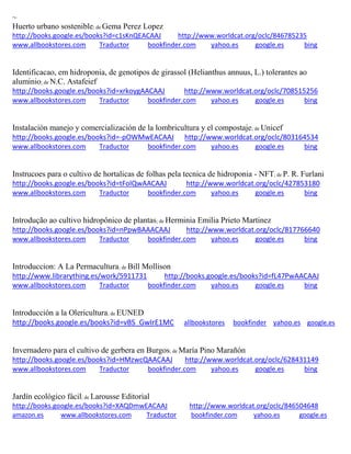 ~ Huerto urbano sostenible; de Gema Perez Lopez http://books.google.es/books?id=c1sKnQEACAAJ http://www.worldcat.org/oclc/846785235 www.allbookstores.com Traductor bookfinder.com yahoo.es google.es bing 
Identificacao, em hidroponia, de genotipos de girassol (Helianthus annuus, L.) tolerantes ao aluminio; de N.C. Astafeief http://books.google.es/books?id=xrkoygAACAAJ http://www.worldcat.org/oclc/708515256 www.allbookstores.com Traductor bookfinder.com yahoo.es google.es bing 
; de Unicef http://books.google.es/books?id=-pOWMwEACAAJ http://www.worldcat.org/oclc/803164534 www.allbookstores.com Traductor bookfinder.com yahoo.es google.es bing 
Instrucoes para o cultivo de hortalicas de folhas pela tecnica de hidroponia - NFT; de P. R. Furlani http://books.google.es/books?id=tFolQwAACAAJ http://www.worldcat.org/oclc/427853180 www.allbookstores.com Traductor bookfinder.com yahoo.es google.es bing 
Introdução ao cultivo hidropônico de plantas; de Herminia Emilia Prieto Martinez http://books.google.es/books?id=nPpwBAAACAAJ http://www.worldcat.org/oclc/817766640 www.allbookstores.com Traductor bookfinder.com yahoo.es google.es bing 
Introduccion: A La Permacultura; de Bill Mollison http://www.librarything.es/work/5911731 http://books.google.es/books?id=fL47PwAACAAJ www.allbookstores.com Traductor bookfinder.com yahoo.es google.es bing 
Introducción a la Olericultura; de EUNED http://books.google.es/books?id=vBS_GwIrE1MC allbookstores bookfinder yahoo.es google.es 
Invernadero para el cultivo de gerbera en Burgos; de http://books.google.es/books?id=HMzwcQAACAAJ http://www.worldcat.org/oclc/628431149 www.allbookstores.com Traductor bookfinder.com yahoo.es google.es bing 
Jardín ecológico fácil; de Larousse Editorial http://books.google.es/books?id=XAQDmwEACAAJ http://www.worldcat.org/oclc/846504648 amazon.es www.allbookstores.com Traductor bookfinder.com yahoo.es google.es 
 