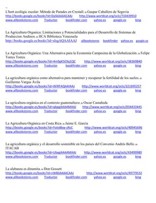 ~ L'hort ecològic escolar: Mètode de Parades en Crestall; de Gaspar Caballero de Segovia http://books.google.es/books?id=OaSkAAAACAAJ http://www.worldcat.org/oclc/733439910 www.allbookstores.com Traductor bookfinder.com yahoo.es google.es bing 
La Agricultura Organica: Limitaciones y Potencialidades para el Desarrollo de Sistemas de Produccion Andinos; de IICA Biblioteca Venezuela http://books.google.es/books?id=sIsgAQAAIAAJ allbookstores bookfinder yahoo.es google.es 
La Agricultura Orgánica: Una Alternativa para la Economía Campesina de la Globalización; de Felipe Torres Torres http://books.google.es/books?id=4m9gK5E9q1QC http://www.worldcat.org/oclc/38369840 www.allbookstores.com Traductor bookfinder.com yahoo.es google.es bing 
como alternativa para mantener y recuperar la fertilidad de los suelos; de http://books.google.es/books?id=WIRFAQAAIAAJ http://www.worldcat.org/oclc/221695257 www.allbookstores.com Traductor bookfinder.com yahoo.es google.es bing 
guatemalteco; de http://books.google.es/books?id=qbpgAAAAMAAJ http://www.worldcat.org/oclc/034433445 www.allbookstores.com Traductor bookfinder.com yahoo.es google.es bing 
La Agricultura Orgánica en Costa Rica; de Jaime E. García http://books.google.es/books?id=YoloBbw-zRsC http://www.worldcat.org/oclc/40945696 www.allbookstores.com Traductor bookfinder.com yahoo.es google.es bing 
La agricultura orgánica y el desarrollo sostenible en los países del Convenio Andrés Bello; de ITACAB http://books.google.es/books?id=UbxgAAAAMAAJ http://www.worldcat.org/oclc/43499980 www.allbookstores.com Traductor bookfinder.com yahoo.es google.es bing 
La alabanza es dinamita; de Don Gossett http://books.google.es/books?id=nW86AAAACAAJ http://www.worldcat.org/oclc/49779532 
www.allbookstores.com Traductor bookfinder.com yahoo.es google.es bing 
 