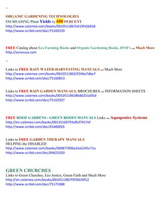 ~ 
ORGANIC GARDENING TECHNOLOGIES INCREASING Plant Yields by 400 PERCENT 
http://www.calameo.com/books/0010511867e619fa5b018 
http://www.scribd.com/doc/75160339 
FREE Catalog about Eco Farming Books and Organic Gardening Books, DVD’s and Much More 
http://acresusa.com 
~ 
Links to FREE RAIN WATER HARVESTING MANUALS and Much More 
http://www.calameo.com/books/00105118622f34ba7dbe7 
http://www.scribd.com/doc/75160853 
Links to FREE RAIN GARDEN MANUALS, BROCHURES and INFORMATION SHEETS 
http://www.calameo.com/books/00105118638b46251e05d 
http://www.scribd.com/doc/75162927 
FREE ROOF GARDENS - GREEN ROOFS MANUALS Links and Aquaponics Systems 
http://en.calameo.com/books/00135160793af637917ef 
http://www.scribd.com/doc/45480026 
Links to FREE GARDEN THERAPY MANUALS 
HELPING the DISABLED 
http://www.calameo.com/books/000877896a16a5245c71a 
http://www.scribd.com/doc/64621010 
GREEN CHURCHES 
Links to Green Churches, Eco Justice, Green Faith and Much More 
http://en.calameo.com/books/0010511867f3f30cfdf12 
http://www.scribd.com/doc/75171088 
 