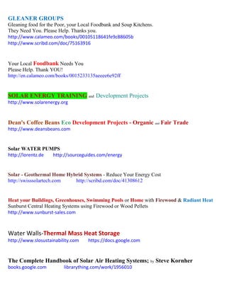 GLEANER GROUPS 
Gleaning food for the Poor, your Local Foodbank and Soup Kitchens. 
They Need You. Please Help. Thanks you. 
http://www.calameo.com/books/00105118641fe9c88605b 
http://www.scribd.com/doc/75163916 
Your Local Foodbank Needs You 
Please Help. Thank YOU! 
http://en.calameo.com/books/0015233135aeeee6e92ff 
SOLAR ENERGY TRAINING and Development Projects 
http://www.solarenergy.org 
Dean's Coffee Beans Eco Development Projects - Organic and Fair Trade 
http://www.deansbeans.com 
Solar WATER PUMPS http://lorentz.de http://sourceguides.com/energy 
Solar - Geothermal Home Hybrid Systems - Reduce Your Energy Cost 
http://swisssolartech.com http://scribd.com/doc/41308612 
Heat your Buildings, Greenhouses, Swimming Pools or Home with Firewood & Radiant Heat 
Sunburst Central Heating Systems using Firewood or Wood Pellets 
http://www.sunburst-sales.com 
Water Walls-Thermal Mass Heat Storage 
http://www.slosustainability.com https://docs.google.com 
The Complete Handbook of Solar Air Heating Systems; by Steve Kornher 
books.google.com librarything.com/work/1956010 
 