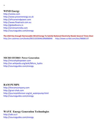 ~ 
WIND Energy 
http://vestas.com 
http://www.provenenergy.co.uk 
http://africanwindpower.com http://www.flowtrack.com.au http://globalbrains.in http://airstreamindia.com http://sourceguides.com/energy 
The USA Has Enough Harnessable Wind Energy To Satisfy National Electricity Needs Several Times Over 
http://en.calameo.com/books/00151033646cd9b000046 http://www.scribd.com/doc/98686137 
MICRO HYDRO Power Generation http://microhydropower.com http://en.wikipedia.org/wiki/Micro_hydro http://sourceguides.com/energy 
RAM PUMPS http://theramcompany.com http://gravi-chek.com http://journeytoforever.org/at_waterpump.html http://sourceguides.com/energy 
WAVE Energy Generation Technologies 
http://sde.co.il 
http://sourceguides.com/energy 
 