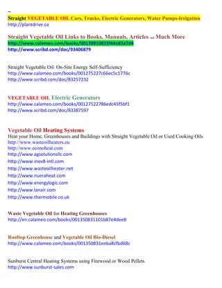 ~ Straight VEGETABLE OIL Cars, Trucks, Electric Generators, Water Pumps-Irrigation 
http://plantdrive.ca 
Straight Vegetable Oil Links to Books, Manuals, Articles and Much More http://www.calameo.com/books/00139810833f44e83a7d4 
http://www.scribd.com/doc/93406879 
Straight Vegetable Oil: On-Site Energy Self-Sufficiency 
http://www.calameo.com/books/001275227c66ec5c1776c 
http://www.scribd.com/doc/83257232 
VEGETABLE OIL Electric Generators 
http://www.calameo.com/books/00127522786edc45f5bf1 
http://www.scribd.com/doc/83387597 
Vegetable Oil Heating Systems 
Heat your Home, Greenhouses and Buildings with Straight Vegetable Oil or Used Cooking Oils 
http://www.wasteoilheaters.eu 
http://www.econoheat.com 
http://www.agsolutionsllc.com http://www.inov8-intl.com http://www.wasteoilheater.net http://www.nueraheat.com http://www.energylogic.com http://www.lanair.com http://www.thermobile.co.uk 
Waste Vegetable Oil for Heating Greenhouses 
http://en.calameo.com/books/001350831101b87e4dee8 
Rooftop Greenhouse and Vegetable Oil Bio-Diesel 
http://www.calameo.com/books/001350831eeba8cfbd68c 
Sunburst Central Heating Systems using Firewood or Wood Pellets 
http://www.sunburst-sales.com 
 