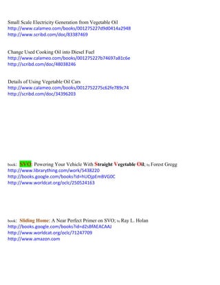 Small Scale Electricity Generation from Vegetable Oil 
http://www.calameo.com/books/001275227d9d0414a2948 
http://www.scribd.com/doc/83387469 
Change Used Cooking Oil into Diesel Fuel 
http://www.calameo.com/books/001275227b74697a81c6e 
http://scribd.com/doc/48038246 
Details of Using Vegetable Oil Cars 
http://www.calameo.com/books/0012752275c62fe789c74 
http://scribd.com/doc/34396203 
book: SVO: Powering Your Vehicle With Straight Vegetable Oil; by Forest Gregg 
http://www.librarything.com/work/5438220 
http://books.google.com/books?id=hUOjpEmBVG0C 
http://www.worldcat.org/oclc/250524163 
book: Sliding Home: A Near Perfect Primer on SVO; by Ray L. Holan 
http://books.google.com/books?id=d2sBfAEACAAJ 
http://www.worldcat.org/oclc/71247709 
http://www.amazon.com 
 