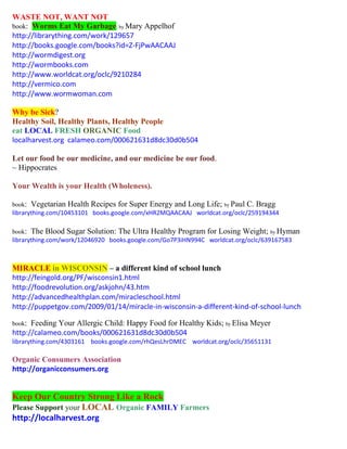 WASTE NOT, WANT NOT book: Worms Eat My Garbage; by Mary Appelhof 
http://librarything.com/work/129657 
http://books.google.com/books?id=Z-FjPwAACAAJ 
http://wormdigest.org 
http://wormbooks.com 
http://www.worldcat.org/oclc/9210284 
http://vermico.com 
http://www.wormwoman.com 
Why be Sick? 
Healthy Soil, Healthy Plants, Healthy People 
eat LOCAL FRESH ORGANIC Food 
localharvest.org calameo.com/000621631d8dc30d0b504 
Let our food be our medicine, and our medicine be our food. 
~ Hippocrates 
Your Wealth is your Health (Wholeness). 
book: Vegetarian Health Recipes for Super Energy and Long Life; by Paul C. Bragg 
librarything.com/10453101 books.google.com/xHR2MQAACAAJ worldcat.org/oclc/259194344 
book: The Blood Sugar Solution: The Ultra Healthy Program for Losing Weight; by Hyman 
librarything.com/work/12046920 books.google.com/Go7P3iHN994C worldcat.org/oclc/639167583 
MIRACLE in WISCONSIN – a different kind of school lunch 
http://feingold.org/PF/wisconsin1.html 
http://foodrevolution.org/askjohn/43.htm 
http://advancedhealthplan.com/miracleschool.html 
http://puppetgov.com/2009/01/14/miracle-in-wisconsin-a-different-kind-of-school-lunch 
book: Feeding Your Allergic Child: Happy Food for Healthy Kids; by Elisa Meyer 
http://calameo.com/books/000621631d8dc30d0b504 
librarything.com/4303161 books.google.com/rhQesLhrDMEC worldcat.org/oclc/35651131 
Organic Consumers Association 
http://organicconsumers.org 
Keep Our Country Strong Like a Rock 
Please Support your LOCAL Organic FAMILY Farmers 
http://localharvest.org 
 