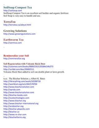 ~ 
SoilSoup Compost Tea 
http://soilsoup.com 
SoilSoup Compost Tea is an excellent soil builder and organic fertilizer. 
Soil Soup is very easy to handle and use. 
TerraTea 
http://terratea.ca/about.html 
Growing Solutions 
http://www.growingsolutions.com 
Earthworm Tea 
http://vermico.com 
~ 
Remineralize your Soil 
http://remineralize.org 
Soil Regeneration with Volcanic Rock Dust 
http://calameo.com/books/00062163120384c54b373 
http://scribd.com/doc/30402511 
Volcanic Rock Dust added to soil can double plant or lawn growth. 
~ 
book: The Biochar Solution; by Albert K. Bates 
http://librarything.com/work/10598718 
http://worldcat.org/oclc/662578704 
http://www.biocharsolution.com 
http://eprida.com 
http://www.biocharsolution.com 
http://biochar-books.com 
http://ecotechnologies.com 
http://www.biochar.org 
http://www.biochar-international.org 
http://anzbiochar.org 
http://biochar.pbworks.com 
http://biochar.ca 
http://www.re-char.com 
http://biocharfarms.org 
 