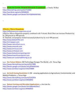 ~ 
book: How to Grow World Record Tomatoes; by Charles Wilber 
http://librarything.com/work/1752882 
http://worldcat.org/oclc/40948283 
http://books.google.com/books?id=hQdIAAAAYAAJ 
~ 
Effective Micro-Organisms 
http://effectivemicro-organisms.co.uk 
Effective Micro-Organisms properly combined with Volcanic Rock Dust can increase Productivity by 200 percent to 400 percent. 
In Thailand, soil properly treated increased productivity by over 400 percent. 
http://www.bokashilife.com http://emrojapan.com http://www.naturefarm.co.nz http://www.emearth.com http://www.emrousa.com http://www.emhawaii.com http://www.bokashicomposting.com http://bokashiworld.wordpress.com http://www.em-sustainableliving.co.uk book: Our Future Reborn: EM Technology Changes The World; by Dr. Teruo Higa http://www.librarything.com/work/9217089 http://books.google.com/books?id=jjffSAAACAAJ http://www.worldcat.org/oclc/556259884 book: An Earth Saving Revolution II: EM - amazing applications to Agricultural, Environmental, and Medical Problems; by Teruo Higa http://www.librarything.com/work/5162954 http://www.worldcat.org/oclc/54830842 book: Nature Farming and Microbial Applications; by Hui-Lian Xu http://books.google.com/books?id=GNbe4eClXicC http://www.worldcat.org/oclc/44468922 
 