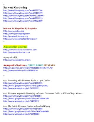 ~ 
Seaweed Gardening 
http://www.librarything.com/work/5325764 
http://www.librarything.com/work/8104499 
http://www.librarything.com/work/10269006 
http://www.librarything.com/work/8911935 
http://www.librarything.com/work/4623809 
Institute for Simplified Hydroponics 
http://www.carbon.org 
http://www.growingedge.com 
http://growbiointensive.org 
http://www.squarefootgardening.com 
~ 
Aquaponics Journal 
http://www.backyardaquaponics.com 
http://aquaponicsjournal.com 
Aquaponics UK 
http://www.aquaponics.org.uk 
Aquaponics Systems and GREEN ROOFS MANUALS 
http://en.calameo.com/books/00135160793af637917ef 
http://www.scribd.com/doc/45480026 
~ 
book: Gardening with Heirloom Seeds; by Lynn Coulter 
http://www.librarything.com/work/1857555 
http://books.google.com/books?id=1uya8RqUs8kC 
http://www.worldcat.org/oclc/62281621 
book: Heirloom Vegetable Gardening: A Master Gardener's Guide; by William Woys Weaver 
http://www.librarything.com/work/376857 
http://books.google.com/books?id=pqrTGwAACAAJ 
http://www.worldcat.org/oclc/34887017 
book: The Edible Heirloom Garden; by Rosalind Creasy 
http://www.librarything.com/work/1141998 
http://books.google.com/books?id=-OkJAQAAMAAJ 
http://www.worldcat.org/oclc/39748087 
 