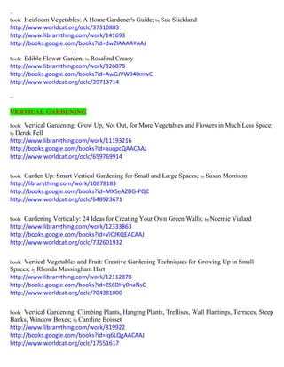 ~ 
book: Heirloom Vegetables: A Home Gardener's Guide; by Sue Stickland 
http://www.worldcat.org/oclc/37310883 
http://www.librarything.com/work/141693 
http://books.google.com/books?id=dwZIAAAAYAAJ 
book: Edible Flower Garden; by Rosalind Creasy 
http://www.librarything.com/work/326878 
http://books.google.com/books?id=AwGJVW948mwC 
http://www.worldcat.org/oclc/39713714 
~ 
VERTICAL GARDENING 
book: Vertical Gardening: Grow Up, Not Out, for More Vegetables and Flowers in Much Less Space; by Derek Fell 
http://www.librarything.com/work/11193216 
http://books.google.com/books?id=auqpcQAACAAJ 
http://www.worldcat.org/oclc/659769914 
book: Garden Up: Smart Vertical Gardening for Small and Large Spaces; by Susan Morrison 
http://librarything.com/work/10878183 
http://books.google.com/books?id=MX5eAZDG-PQC 
http://www.worldcat.org/oclc/648923671 
book: Gardening Vertically: 24 Ideas for Creating Your Own Green Walls; by Noemie Vialard 
http://www.librarything.com/work/12333863 
http://books.google.com/books?id=ViQlKQEACAAJ 
http://www.worldcat.org/oclc/732601932 
book: Vertical Vegetables and Fruit: Creative Gardening Techniques for Growing Up in Small Spaces; by Rhonda Massingham Hart 
http://www.librarything.com/work/12112878 
http://books.google.com/books?id=ZS6DHy0naNsC 
http://www.worldcat.org/oclc/704381000 
book: Vertical Gardening: Climbing Plants, Hanging Plants, Trellises, Wall Plantings, Terraces, Steep 
Banks, Window Boxes; by Caroline Boisset 
http://www.librarything.com/work/819922 
http://books.google.com/books?id=lq6LQgAACAAJ 
http://www.worldcat.org/oclc/17551617 
 