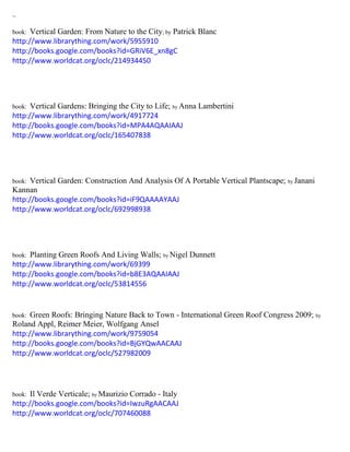 ~ 
book: Vertical Garden: From Nature to the City; by Patrick Blanc 
http://www.librarything.com/work/5955910 
http://books.google.com/books?id=GRiV6E_xn8gC 
http://www.worldcat.org/oclc/214934450 
book: Vertical Gardens: Bringing the City to Life; by Anna Lambertini 
http://www.librarything.com/work/4917724 
http://books.google.com/books?id=MPA4AQAAIAAJ 
http://www.worldcat.org/oclc/165407838 
book: Vertical Garden: Construction And Analysis Of A Portable Vertical Plantscape; by Janani Kannan 
http://books.google.com/books?id=iF9QAAAAYAAJ 
http://www.worldcat.org/oclc/692998938 
book: Planting Green Roofs And Living Walls; by Nigel Dunnett 
http://www.librarything.com/work/69399 
http://books.google.com/books?id=b8E3AQAAIAAJ 
http://www.worldcat.org/oclc/53814556 
book: Green Roofs: Bringing Nature Back to Town - International Green Roof Congress 2009; by Roland Appl, Reimer Meier, Wolfgang Ansel 
http://www.librarything.com/work/9759054 
http://books.google.com/books?id=BjGYQwAACAAJ 
http://www.worldcat.org/oclc/527982009 
book: Il Verde Verticale; by Maurizio Corrado - Italy 
http://books.google.com/books?id=IwzuRgAACAAJ 
http://www.worldcat.org/oclc/707460088 
 