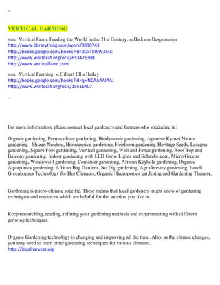 ~ 
VERTICAL FARMING 
book: Vertical Farm: Feeding the World in the 21st Century; by Dickson Despommier 
http://www.librarything.com/work/9890743 
http://books.google.com/books?id=0DxTK0jW35sC 
http://www.worldcat.org/oclc/653476308 
http://www.verticalfarm.com 
book: Vertical Farming; by Gilbert Ellis Bailey 
http://books.google.com/books?id=qHNCAAAAIAAJ 
http://www.worldcat.org/oclc/15516407 
~ 
For more information, please contact local gardeners and farmers who specialize in: 
Organic gardening, Permaculture gardening, Biodynamic gardening, Japanese Kyusei Nature gardening - Shizen Nouhou, Biointensive gardening, Heirloom gardening-Heritage Seeds, Lasagna gardening, Square Foot gardening, Vertical gardening, Wall and Fence gardening, Roof Top and Balcony gardening, Indoor gardening with LED Grow Lights and Solatube.com, Micro Greens gardening, Windowsill gardening, Container gardening, African Keyhole gardening, Organic Aquaponics gardening, African Bag Gardens, No Dig gardening, Agroforestry gardening, Israeli Greenhouses Technology for Hot Climates, Organic Hydroponics gardening and Gardening Therapy. 
Gardening is micro-climate specific. These means that local gardeners might know of gardening techniques and resources which are helpful for the location you live in. 
Keep researching, reading, refining your gardening methods and experimenting with different growing techniques. 
Organic Gardening technology is changing and improving all the time. Also, as the climate changes, you may need to learn other gardening techniques for various climates. 
http://localharvest.org 
 