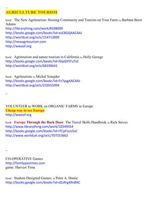 ~ AGRICULTURE TOURISM 
book: The New Agritourism: Hosting Community and Tourists on Your Farm; by Barbara Berst Adams 
http://librarything.com/work/8198099 
http://books.google.com/books?id=xvCBGQAACAAJ 
http://worldcat.org/oclc/154713899 
http://newagritourism.com 
http://wwoof.org 
book: Agritourism and nature tourism in California; by Holly George 
http://books.google.com/books?id=l0ipQYSTuTsC 
http://worldcat.org/oclc/68190641 
book: Agritourism; by Michal Sznajder 
http://books.google.com/books?id=Fz7yygAACAAJ 
http://worldcat.org/oclc/232655994 
~ 
VOLUNTEER to WORK on ORGANIC FARMS in Europe Cheap way to see Europe 
http://wwoof.org 
book: Europe Through the Back Door: The Travel Skills Handbook; by Rick Steves 
http://www.librarything.com/work/10549354 
http://books.google.com/books?id=lTCpFszJc5sC 
http://www.worldcat.org/oclc/707253662 
~ 
CO-OPERATIVE Games 
http://familypastimes.com 
game: Harvest Time 
book: Student-Designed Games; by Peter A. Hastie 
http://books.google.com/books?id=dZzRrg49nBAC 
 