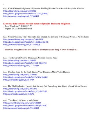 ~ 
book: Coach Wooden's Pyramid of Success: Building Blocks For a Better Life; by John Wooden 
http://librarything.com/work/303206 
http://books.google.com/books?id=tu23SID_8WwC 
http://www.worldcat.org/oclc/57366457 
Every day help someone who can never reciprocate. This is my obligation. 
~ John Wooden's PHILOSOPHY 
The great UCLA basketball coach 
book: Coach Wooden, The 7 Principles that Shaped His Life and Will Change Yours; by Pat Williams 
http://www.librarything.com/work/10917754 
http://books.google.com/books?id=_Ae6QAyCpHYC 
http://www.worldcat.org/oclc/613427203 
Those who bring Sunshine into the lives of others cannot keep it from themselves. 
book: The Power of Positive Thinking; by Norman Vincent Peale 
http://librarything.com/work/186460 
http://books.google.com/books?id=kRO_lIGx37sC 
http://www.worldcat.org/oclc/71757287 
book: Chicken Soup for the Soul: Living Your Dreams; by Mark Victor Hansen 
http://librarything.com/work/7580935 
http://books.google.com/books?id=TuESYqr9mQIC 
http://worldcat.org/oclc/52854787 
book: The Aladdin Factor: How to Ask for, and Get, Everything You Want; by Mark Victor Hansen 
http://librarything.com/work/2056475 
http://books.google.com/books?id=_yT2LdyTO-AC 
http://worldcat.org/oclc/33158675 
book: Your Best Life Now; by Joel Osteen 
http://www.librarything.com/work/188327 
http://books.google.com/books?id=ZuNCyh7T6zIC 
http://www.worldcat.org/oclc/55149452 
 
