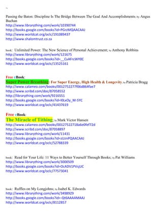 ~ 
Passing the Baton: Discipline Is The Bridge Between The Goal And Accomplishments; by Angus Buchan 
http://www.librarything.com/work/10390744 
http://books.google.com/books?id=PGrzMQAACAAJ 
http://www.worldcat.org/oclc/191089437 
http://www.shalomtrust.co.za 
book: Unlimited Power: The New Science of Personal Achievement; by Anthony Robbins 
http://www.librarything.com/work/121675 
http://books.google.com/books?id=__CvAFrcWY0C 
http://www.worldcat.org/oclc/13525161 
Free eBook: Super Power Breathing: For Super Energy, High Health & Longevity; by Patricia Bragg 
http://www.calameo.com/books/0012752277f06d864fae7 
http://www.scribd.com/doc/87058552 
http://librarything.com/work/9216551 
http://books.google.com/books?id=l0LxOy_M-5YC 
http://www.worldcat.org/oclc/41437619 
Free eBook: The Miracle of Tithing; by Mark Victor Hansen 
http://www.calameo.com/books/00127522718a6e0fef72d 
http://www.scribd.com/doc/87058897 
http://www.librarything.com/work/11431 
http://books.google.com/books?id=zUznPQAACAAJ 
http://www.worldcat.org/oclc/52788339 
book: Read for Your Life: 11 Ways to Better Yourself Through Books; by Pat Williams 
http://www.librarything.com/work/3000509 
http://books.google.com/books?id=OcADV1PVsjUC 
http://www.worldcat.org/oclc/77573041 
book: Ruffles on My Longjohns; by Isabel K. Edwards 
http://www.librarything.com/work/3498929 
http://books.google.com/books?id=-Qt6AAAAMAAJ 
http://www.worldcat.org/oclc/8112857  