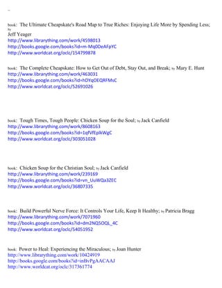 ~ 
book: The Ultimate Cheapskate's Road Map to True Riches: Enjoying Life More by Spending Less; by 
Jeff Yeager 
http://www.librarything.com/work/4598013 
http://books.google.com/books?id=m-Mq0DeAFpYC 
http://www.worldcat.org/oclc/154799878 
book: The Complete Cheapskate: How to Get Out of Debt, Stay Out, and Break; by Mary E. Hunt 
http://www.librarything.com/work/463031 
http://books.google.com/books?id=hDYqOEQRFMsC 
http://www.worldcat.org/oclc/52691026 
book: Tough Times, Tough People: Chicken Soup for the Soul; by Jack Canfield 
http://www.librarything.com/work/8608163 
http://books.google.com/books?id=1qfVfEplkWgC 
http://www.worldcat.org/oclc/303051028 
book: Chicken Soup for the Christian Soul; by Jack Canfield 
http://www.librarything.com/work/239169 
http://books.google.com/books?id=vn_UuWQa3ZEC 
http://www.worldcat.org/oclc/36807335 
book: Build Powerful Nerve Force: It Controls Your Life, Keep It Healthy; by Patricia Bragg 
http://www.librarything.com/work/7071960 
http://books.google.com/books?id=dm2NQ5OQL_4C 
http://www.worldcat.org/oclc/54051952 
book: Power to Heal: Experiencing the Miraculous; by Joan Hunter 
http://www.librarything.com/work/10424919 
http://books.google.com/books?id=inBvPgAACAAJ 
http://www.worldcat.org/oclc/317361774 
 