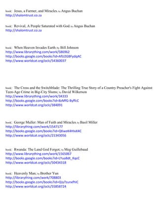 book: Jesus, a Farmer, and Miracles; by Angus Buchan 
http://shalomtrust.co.za 
book: Revival, A People Saturated with God; by Angus Buchan 
http://shalomtrust.co.za 
book: When Heaven Invades Earth; by Bill Johnson 
http://www.librarything.com/work/586962 
http://books.google.com/books?id=AfU2GBFydqAC 
http://www.worldcat.org/oclc/54360037 
book: The Cross and the Switchblade: The Thrilling True Story of a Country Preacher's Fight Against Teen-Age Crime in Big-City Slums; by David Wilkerson 
http://www.librarything.com/work/34333 
http://books.google.com/books?id=8zMfG-ByffcC 
http://www.worldcat.org/oclc/384091 
book: George Muller: Man of Faith and Miracles; by Basil Miller 
http://librarything.com/work/1547177 
http://books.google.com/books?id=QKweK4HIxX4C 
http://www.worldcat.org/oclc/21343056 
book: Rwanda: The Land God Forgot; by Meg Guillebaud 
http://www.librarything.com/work/1565067 
http://books.google.com/books?id=LYua8dt_KqcC 
http://www.worldcat.org/oclc/50434318 
book: Heavenly Man; by Brother Yun 
http://librarything.com/work/708803 
http://books.google.com/books?id=QJy7zunxfhIC 
http://www.worldcat.org/oclc/55858724 
 