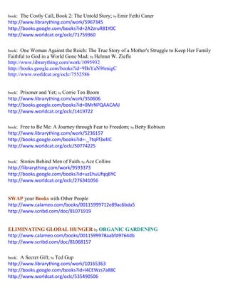 book: The Costly Call, Book 2: The Untold Story; by Emir Fethi Caner 
http://www.librarything.com/work/5967345 
http://books.google.com/books?id=2A2zruR81Y0C 
http://www.worldcat.org/oclc/71759360 
book: One Woman Against the Reich: The True Story of a Mother's Struggle to Keep Her Family Faithful to God in a World Gone Mad; by Helmut W. Ziefle 
http://www.librarything.com/work/1095932 
http://books.google.com/books?id=9BsYaN96migC 
http://www.worldcat.org/oclc/7552586 
book: Prisoner and Yet; by Corrie Ten Boom 
http://www.librarything.com/work/350606 
http://books.google.com/books?id=0MrNPQAACAAJ 
http://www.worldcat.org/oclc/1419722 
book: Free to Be Me: A Journey through Fear to Freedom; by Betty Robison 
http://www.librarything.com/work/5236157 
http://books.google.com/books?id=-_7tqFf3x4IC 
http://www.worldcat.org/oclc/50774225 
book: Stories Behind Men of Faith; by Ace Collins 
http://librarything.com/work/9593373 
http://books.google.com/books?id=uzEhuUfqqBYC 
http://www.worldcat.org/oclc/276341056 
SWAP your Books with Other People 
http://www.calameo.com/books/00115999712e89ac6bda5 
http://www.scribd.com/doc/81071919 
ELIMINATING GLOBAL HUNGER by ORGANIC GARDENING 
http://www.calameo.com/books/0011599978aabfd9764db 
http://www.scribd.com/doc/81068157 
book: A Secret Gift; by Ted Gup 
http://www.librarything.com/work/10165363 
http://books.google.com/books?id=l4CEWzs7a88C 
http://www.worldcat.org/oclc/535490506 
 