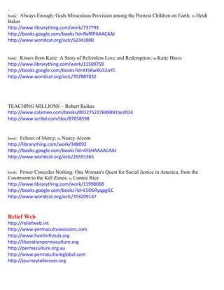 ~ 
book: Always Enough: Gods Miraculous Provision among the Poorest Children on Earth; by Heidi Baker 
http://www.librarything.com/work/737793 
http://books.google.com/books?id=RefRPAAACAAJ 
http://www.worldcat.org/oclc/52341800 
book: Kisses from Katie: A Story of Relentless Love and Redemption; by Katie Davis 
http://www.librarything.com/work/11509759 
http://books.google.com/books?id=Et5KwXG52oYC 
http://www.worldcat.org/oclc/707887032 
TEACHING MILLIONS ~ Robert Raikes 
http://www.calameo.com/books/0012752276898915e2024 
http://www.scribd.com/doc/87058598 
book: Echoes of Mercy; by Nancy Alcorn 
http://librarything.com/work/348092 
http://books.google.com/books?id=AFkHAAAACAAJ 
http://www.worldcat.org/oclc/26591365 
book: Power Concedes Nothing: One Woman's Quest for Social Justice in America, from the Courtroom to the Kill Zones; by Connie Rice 
http://www.librarything.com/work/11990068 
http://books.google.com/books?id=E5O5RyqpgiEC 
http://www.worldcat.org/oclc/703209137 
Relief Web 
http://reliefweb.int 
http://www.permaculturevisions.com 
http://www.hamlinfistula.org 
http://liberationpermaculture.org 
http://permaculture.org.au 
http://www.permacultureglobal.com 
http://journeytoforever.org 
 