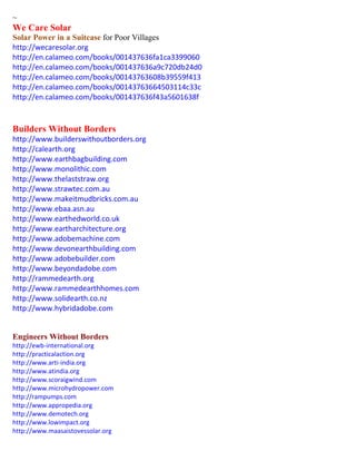 ~ 
We Care Solar 
Solar Power in a Suitcase for Poor Villages 
http://wecaresolar.org 
http://en.calameo.com/books/001437636fa1ca3399060 
http://en.calameo.com/books/001437636a9c720db24d0 
http://en.calameo.com/books/00143763608b39559f413 
http://en.calameo.com/books/00143763664503114c33c 
http://en.calameo.com/books/001437636f43a5601638f 
Builders Without Borders 
http://www.builderswithoutborders.org 
http://calearth.org 
http://www.earthbagbuilding.com 
http://www.monolithic.com 
http://www.thelaststraw.org 
http://www.strawtec.com.au 
http://www.makeitmudbricks.com.au 
http://www.ebaa.asn.au 
http://www.earthedworld.co.uk 
http://www.eartharchitecture.org 
http://www.adobemachine.com 
http://www.devonearthbuilding.com 
http://www.adobebuilder.com 
http://www.beyondadobe.com 
http://rammedearth.org 
http://www.rammedearthhomes.com 
http://www.solidearth.co.nz 
http://www.hybridadobe.com 
Engineers Without Borders 
http://ewb-international.org 
http://practicalaction.org 
http://www.arti-india.org 
http://www.atindia.org 
http://www.scoraigwind.com 
http://www.microhydropower.com 
http://rampumps.com 
http://www.appropedia.org 
http://www.demotech.org 
http://www.lowimpact.org 
http://www.maasaistovessolar.org 
 
