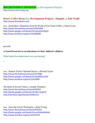 ~ SOLAR ENERGY TRAINING and Development Projects 
http://www.solarenergy.org 
Dean's Coffee Beans Eco Development Projects - Organic and Fair Trade 
http://www.deansbeans.com 
book: Javatrekker: Dispatches from the World of Fair Trade Coffee; by Dean Cycon 
http://www.librarything.com/work/4491838 
http://books.google.com/books?id=IqXuk9mURjUC 
http://www.worldcat.org/oclc/153580280 
~ 
proverb: 
A Good Person leaves an inheritance to their children's children. 
What kind of an inheritance are you leaving? 
~ 
book: Hudson Taylor's Spiritual Secret; by Howard Taylor 
http://www.librarything.com/work/127488 
http://books.google.com/books?id=Xq3RfGALcE4C 
http://www.worldcat.org/oclc/13120087 
The Book of Jewish Values; by Joseph Telushkin 
http://www.librarything.com/work/58359 
http://books.google.com/books?id=t8m-Kajlj1kC 
http://worldcat.org/title/oclc/41601215 
book: Jesus the Jewish Theologian; by Brad Young 
http://www.librarything.com/work/676412 
http://books.google.com/books?id=avHYAAAAMAAJ 
http://www.worldcat.org/oclc/32132279 
 